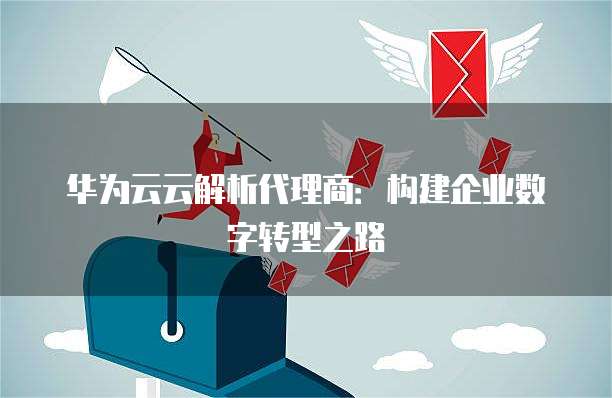 华为云云解析代理商:构建企业数字转型之路