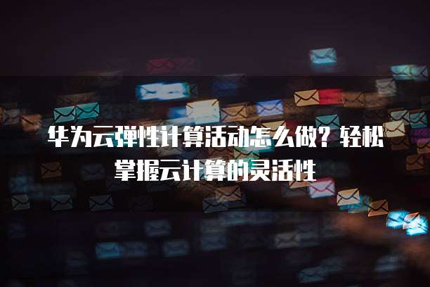 华为云弹性计算活动怎么做？轻松掌握云计算的灵活性