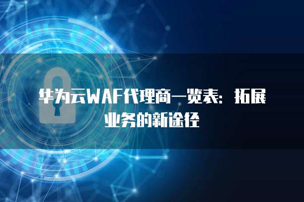 华为云WAF代理商一览表：拓展业务的新途径
