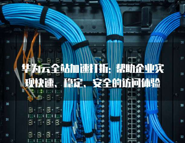 华为云全站加速打折: 帮助企业实现快速、稳定、安全的访问体验