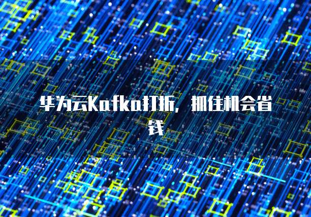 华为云Kafka打折,抓住机会省钱
