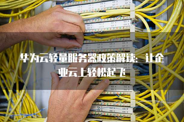 华为云轻量服务器政策解读:让企业云上轻松起飞