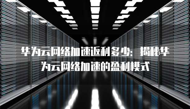 华为云网络加速返利多少:揭秘华为云网络加速的盈利模式