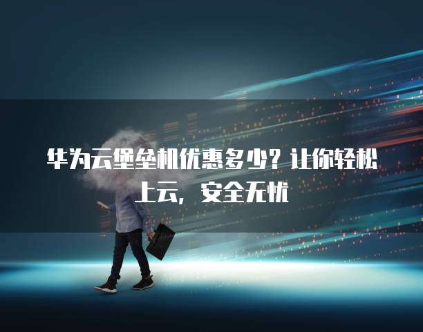 华为云堡垒机优惠多少？让你轻松上云，安全无忧