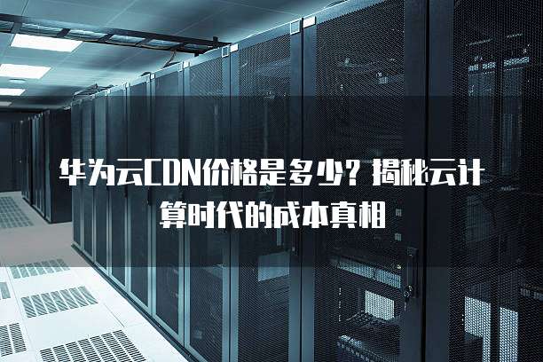 华为云CDN价格是多少?揭秘云计算时代的成本真相