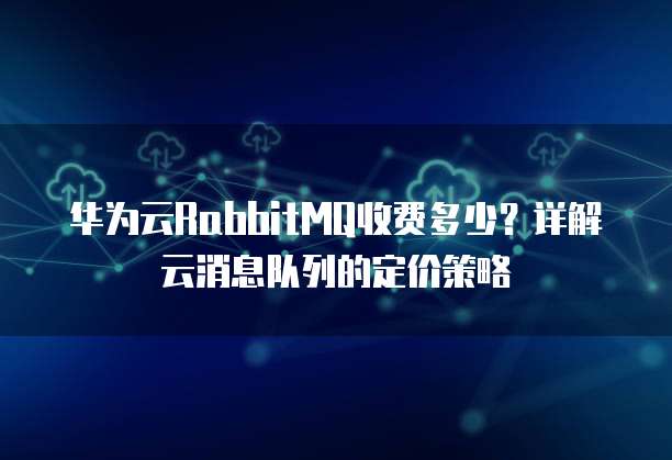华为云RabbitMQ收费多少?详解云消息队列的定价策略