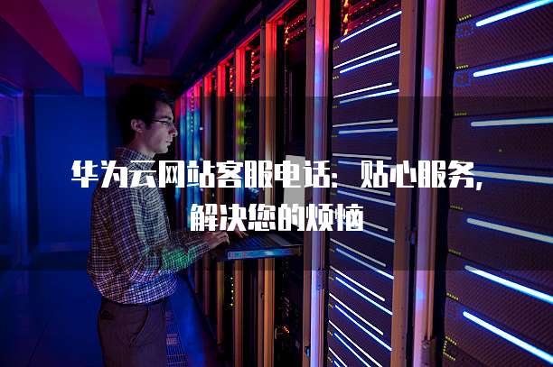 华为云网站客服电话:贴心服务,解决您的烦恼