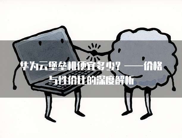 华为云堡垒机便宜多少？&mdash;&mdash;价格与性价比的深度解析