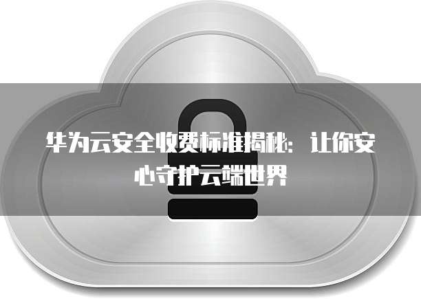 华为云安全收费标准揭秘:让你安心守护云端世界