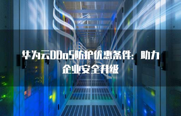 华为云DDoS防护优惠条件：助力企业安全升级