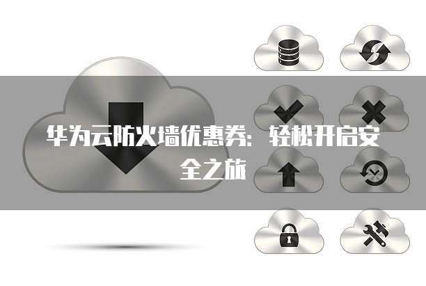 华为云防火墙优惠券:轻松开启安全之旅
