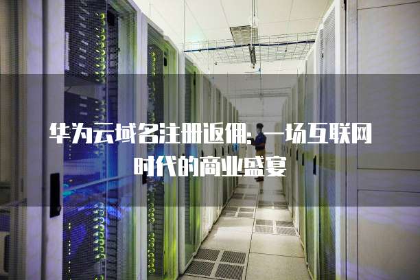 华为云域名注册返佣: 一场互联网时代的商业盛宴