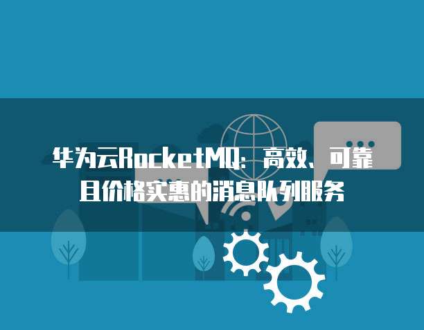 华为云RocketMQ:高效、可靠且价格实惠的消息队列服务