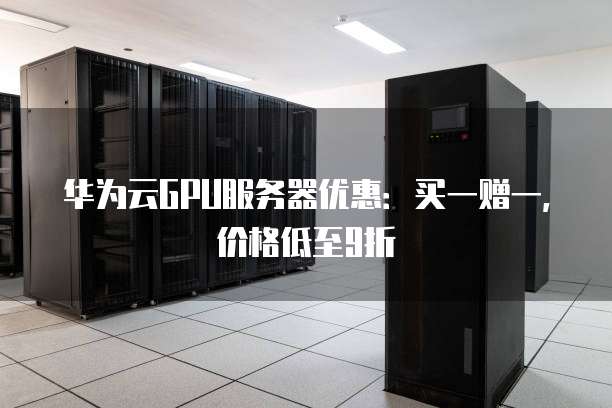 华为云GPU服务器优惠:买一赠一,价格低至9折
