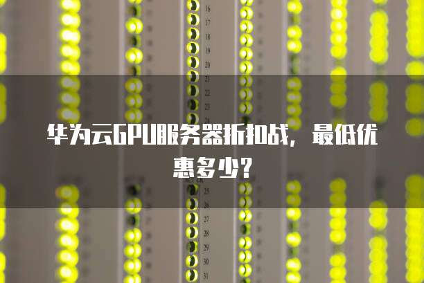 华为云GPU服务器折扣战,最低优惠多少?