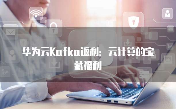 华为云Kafka返利:云计算的宝藏福利