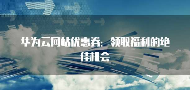 华为云网站优惠券:领取福利的绝佳机会