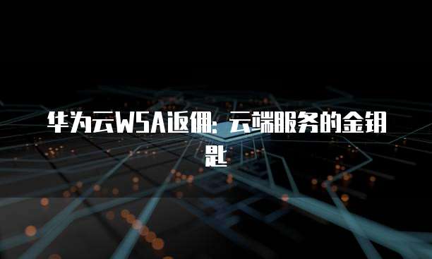 华为云WSA返佣: 云端服务的金钥匙