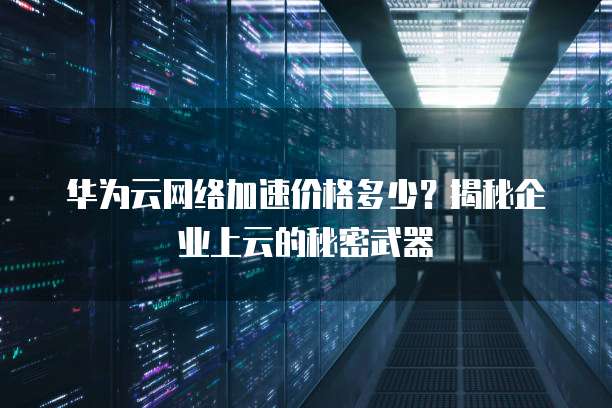 华为云网络加速价格多少？揭秘企业上云的秘密武器