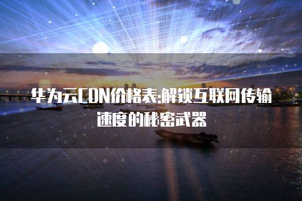 华为云CDN价格表:解锁互联网传输速度的秘密武器