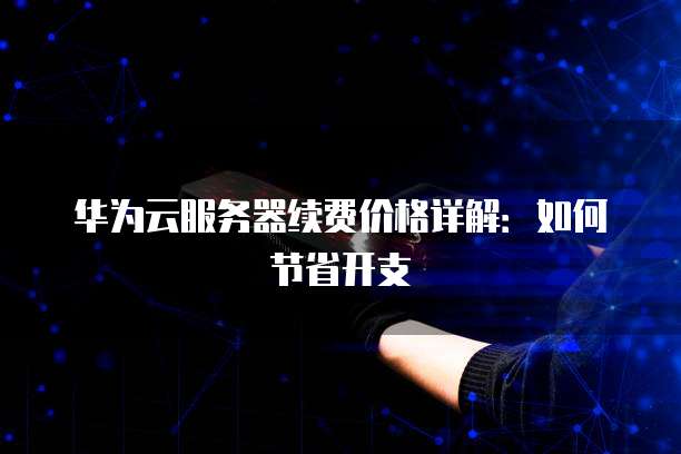 华为云服务器续费价格详解:如何节省开支