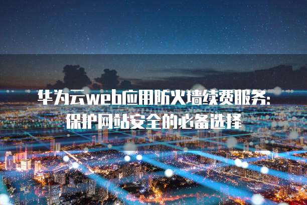 华为云web应用防火墙续费服务:保护网站安全的必备选择