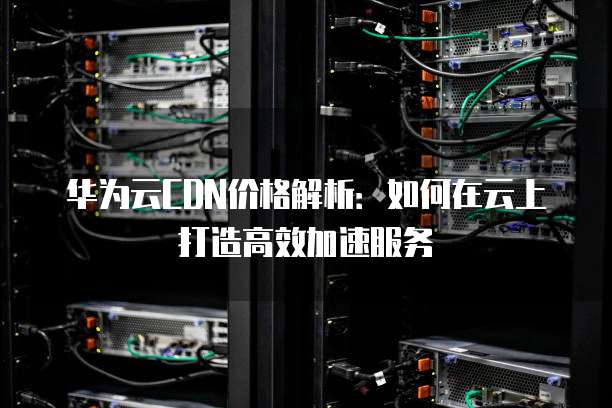 华为云CDN价格解析:如何在云上打造高效加速服务