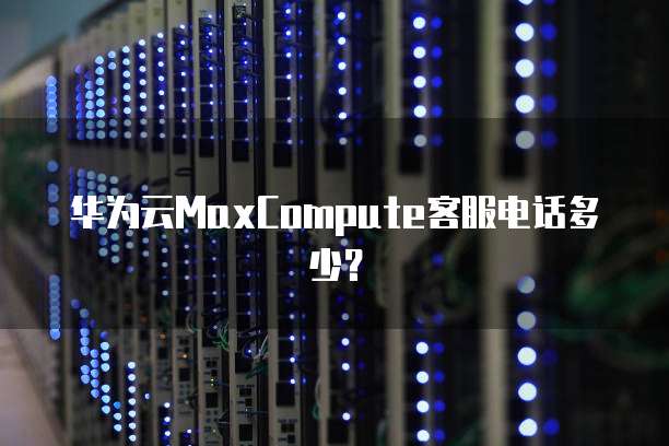 华为云MaxCompute客服电话多少?