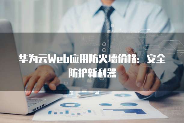 华为云Web应用防火墙价格:安全防护新利器