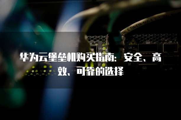 华为云堡垒机购买指南:安全、高效、可靠的选择