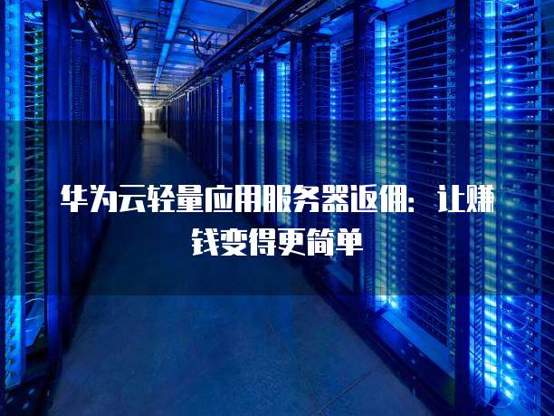华为云轻量应用服务器返佣:让赚钱变得更简单