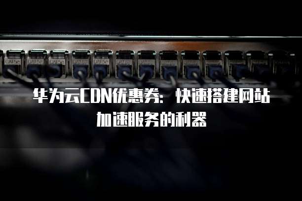 华为云CDN优惠券:快速搭建网站加速服务的利器