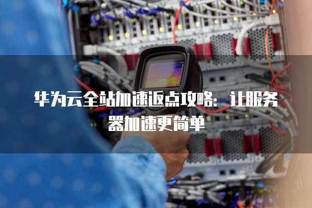 华为云全站加速返点攻略:让服务器加速更简单