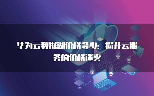 华为云数据湖价格多少：揭开云服务的价格迷雾