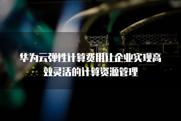华为云弹性计算费用让企业实现高效灵活的计算资源管理