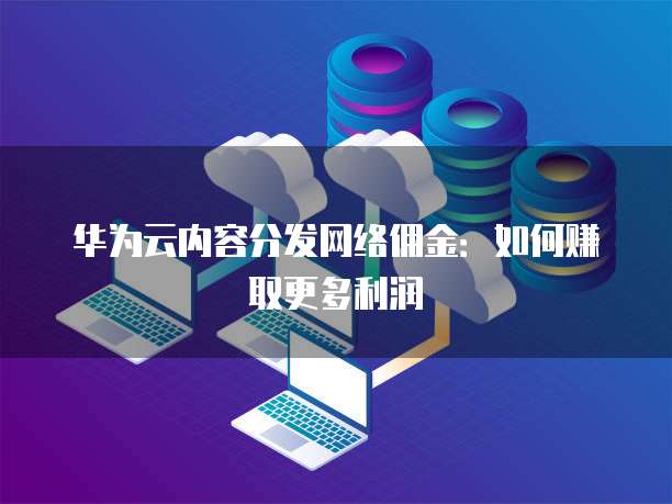 华为云内容分发网络佣金:如何赚取更多利润