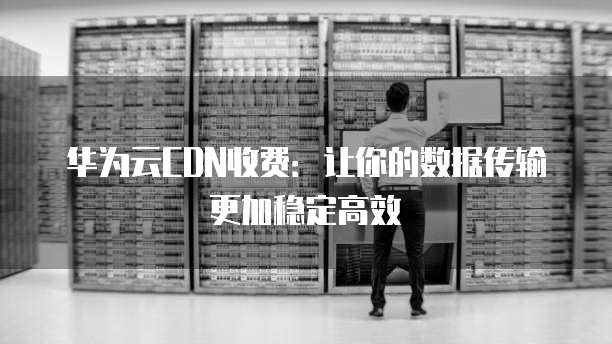 华为云CDN收费:让你的数据传输更加稳定高效