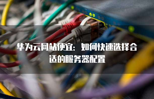 华为云网站便宜：如何快速选择合适的服务器配置