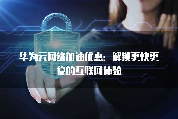 华为云网络加速优惠:解锁更快更稳的互联网体验
