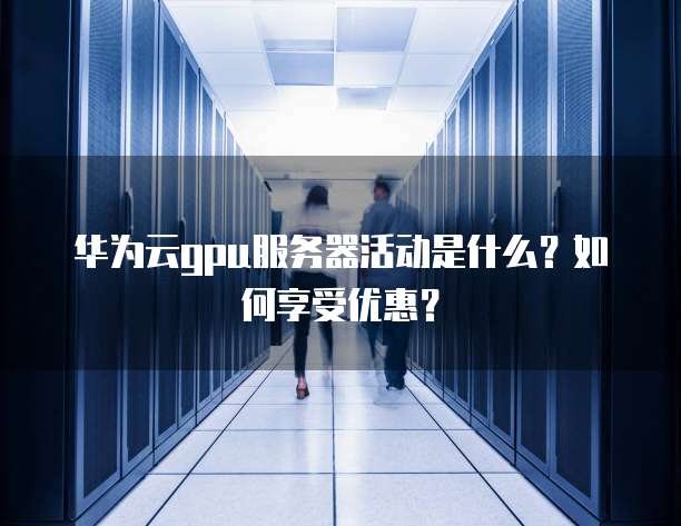 华为云gpu服务器活动是什么?如何享受优惠?