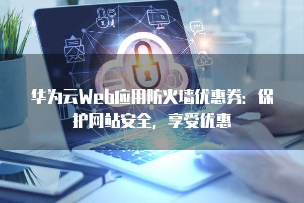 华为云Web应用防火墙优惠券：保护网站安全，享受优惠
