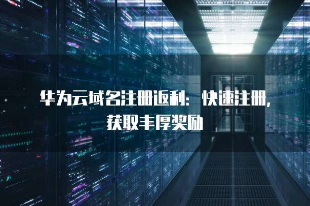 华为云域名注册返利：快速注册，获取丰厚奖励