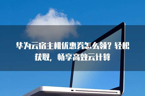 华为云宿主机优惠券怎么领?轻松获取,畅享高效云计算