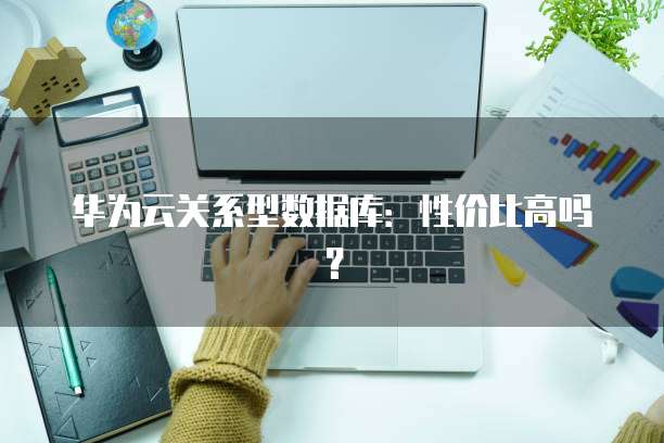 华为云关系型数据库:性价比高吗?