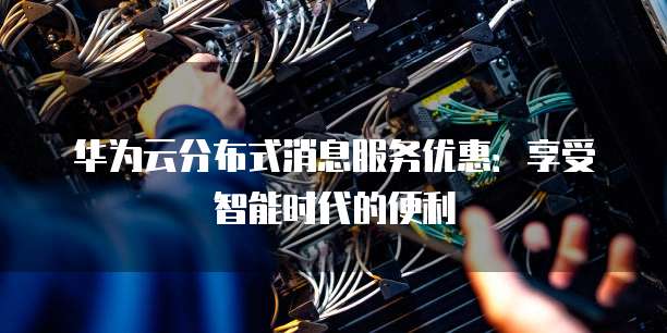 华为云分布式消息服务优惠：享受智能时代的便利