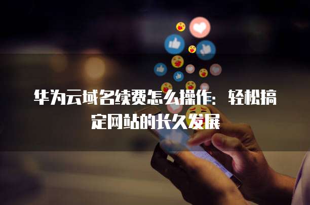 华为云域名续费怎么操作:轻松搞定网站的长久发展