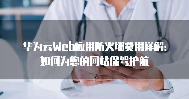 华为云Web应用防火墙费用详解:如何为您的网站保驾护航