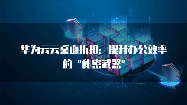 华为云云桌面折扣：提升办公效率的&ldquo;秘密武器&rdquo;
