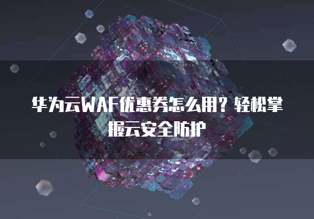 华为云WAF优惠券怎么用?轻松掌握云安全防护