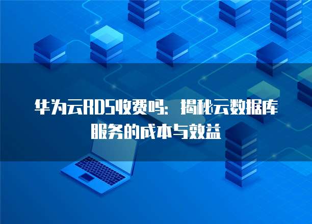 华为云RDS收费吗：揭秘云数据库服务的成本与效益